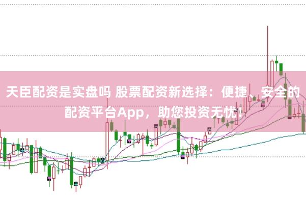 天臣配资是实盘吗 股票配资新选择：便捷、安全的配资平台App，助您投资无忧！