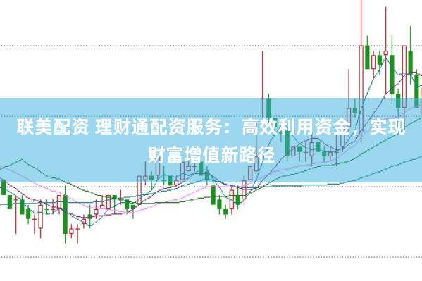 联美配资 理财通配资服务：高效利用资金，实现财富增值新路径