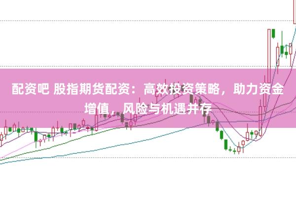配资吧 股指期货配资：高效投资策略，助力资金增值，风险与机遇并存