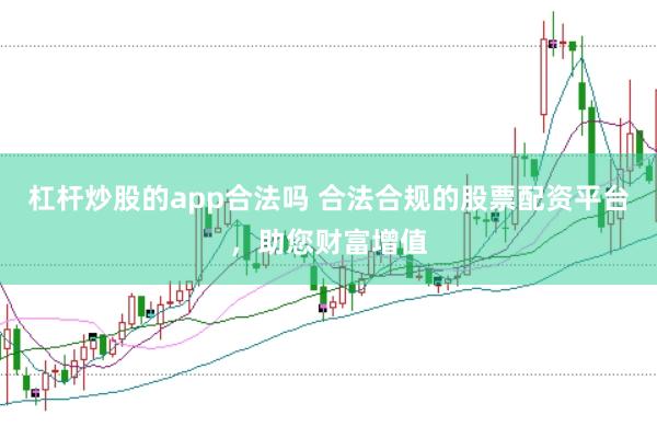 杠杆炒股的app合法吗 合法合规的股票配资平台，助您财富增值