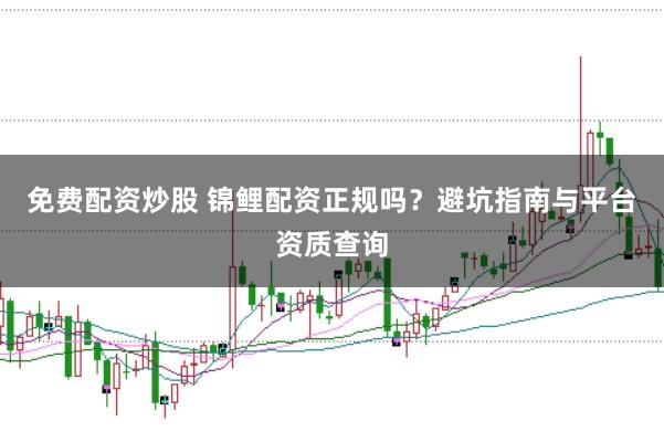 免费配资炒股 锦鲤配资正规吗？避坑指南与平台资质查询