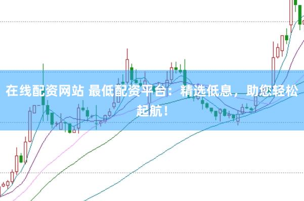 在线配资网站 最低配资平台：精选低息，助您轻松起航！
