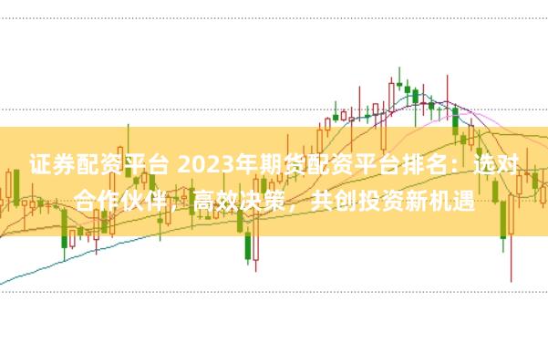 证券配资平台 2023年期货配资平台排名：选对合作伙伴，高效决策，共创投资新机遇
