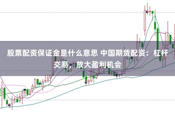 股票配资保证金是什么意思 中国期货配资：杠杆交易，放大盈利机会