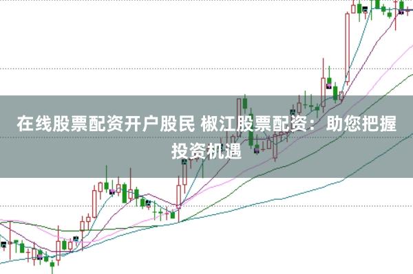 在线股票配资开户股民 椒江股票配资：助您把握投资机遇