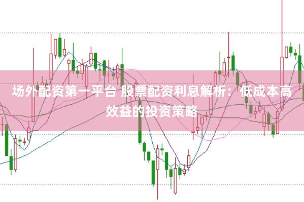 场外配资第一平台 股票配资利息解析：低成本高效益的投资策略