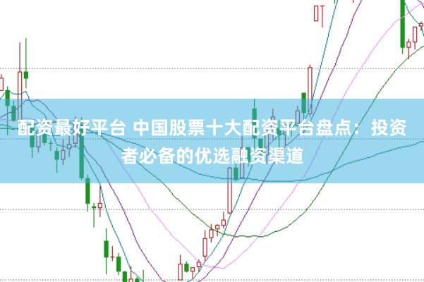 配资最好平台 中国股票十大配资平台盘点：投资者必备的优选融资渠道