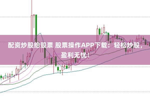 配资炒股给股票 股票操作APP下载：轻松炒股，盈利无忧！