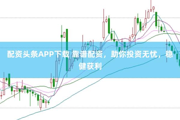 配资头条APP下载 靠谱配资，助你投资无忧，稳健获利