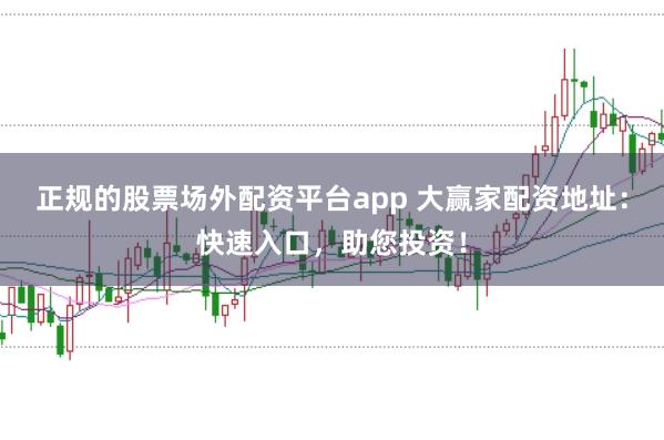 正规的股票场外配资平台app 大赢家配资地址：快速入口，助您投资！