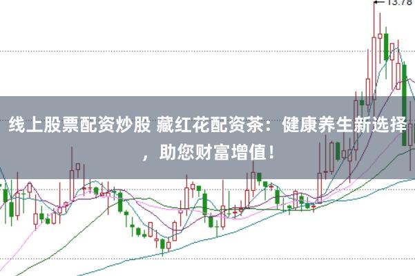 线上股票配资炒股 藏红花配资茶：健康养生新选择，助您财富增值！