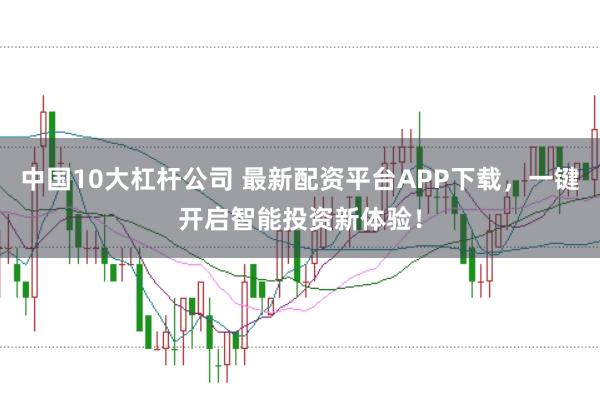 中国10大杠杆公司 最新配资平台APP下载，一键开启智能投资新体验！