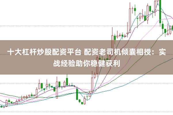 十大杠杆炒股配资平台 配资老司机倾囊相授：实战经验助你稳健获利