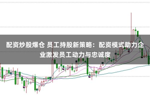 配资炒股爆仓 员工持股新策略：配资模式助力企业激发员工动力与忠诚度