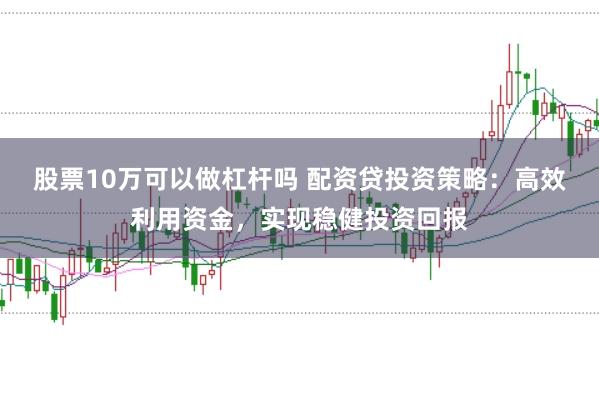 股票10万可以做杠杆吗 配资贷投资策略：高效利用资金，实现稳健投资回报