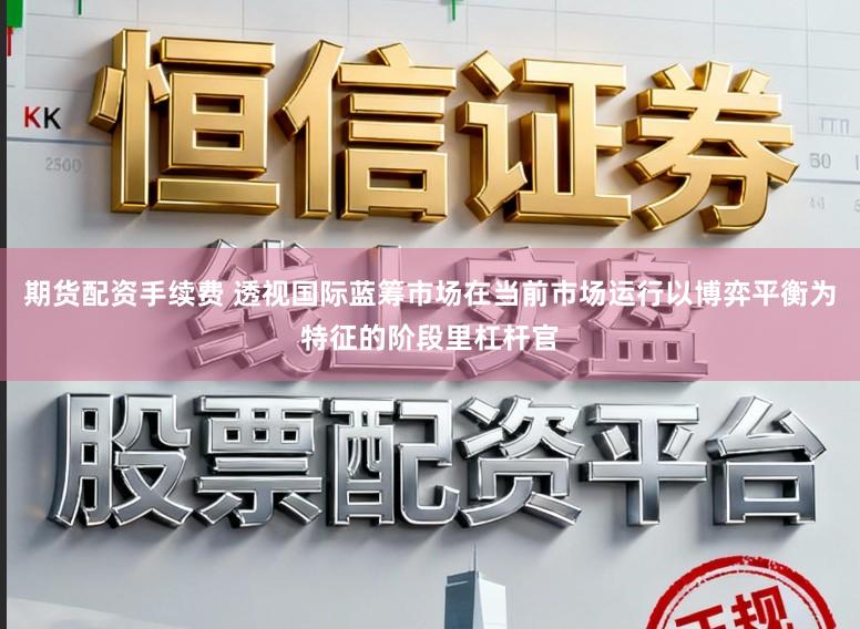 期货配资手续费 透视国际蓝筹市场在当前市场运行以博弈平衡为特征的阶段里杠杆官