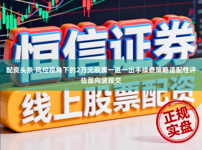 配资头条 风控视角下的2万元股票一进一出手续费策略适配性评估面向波段交