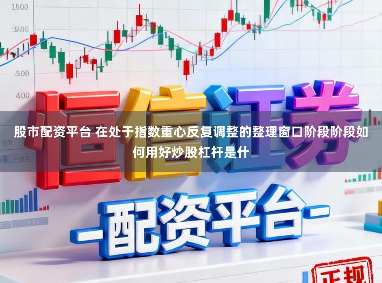 股市配资平台 在处于指数重心反复调整的整理窗口阶段阶段如何用好炒股杠杆是什