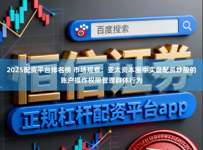 2025配资平台排名榜 市场观察：亚太资本圈中实盘配资炒股的账户操作权限管理群体行为