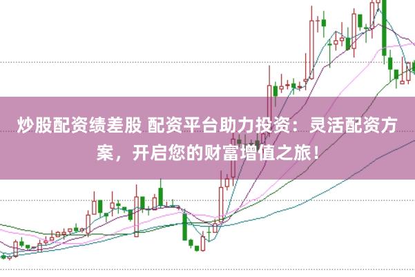 炒股配资绩差股 配资平台助力投资:灵活配资方案,开启您的财富增值之旅!