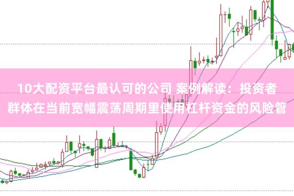 10大配资平台最认可的公司 案例解读:投资者群体在当前宽幅震荡周期里使用杠杆资金的风险管