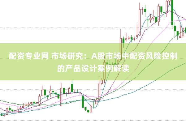 配资专业网 市场研究：A股市场中配资风险控制的产品设计案例解读