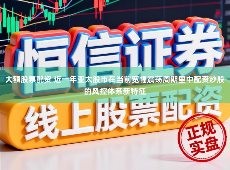 大额股票配资 近一年亚太股市在当前宽幅震荡周期里中配资炒股的风控体系新特征