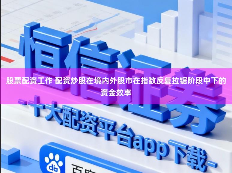 股票配资工作 配资炒股在境内外股市在指数反复拉锯阶段中下的资金效率